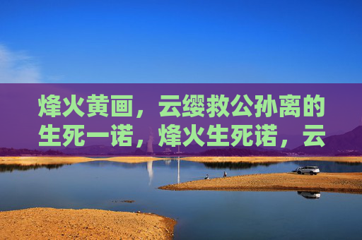 烽火黄画,云缨救公孙离的生死一诺,烽火生死诺,云缨救公孙离 烽火黄画,云缨救公孙离的生死一诺,烽火生死诺,云缨救公孙离