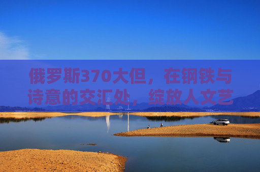 俄罗斯370大但,在钢铁与诗意的交汇处,绽放人文艺术之光,钢铁与诗意的交汇,俄罗斯人文艺术之光 俄罗斯370大但,在钢铁与诗意的交汇处,绽放人文艺术之光,钢铁与诗意的交汇,俄罗斯人文艺术之光