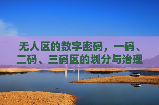 无人区的数字密码,一码、二码、三码区的划分与治理逻辑,无人区数字密码的划分与治理逻辑 无人区的数字密码,一码、二码、三码区的划分与治理逻辑,无人区数字密码的划分与治理逻辑