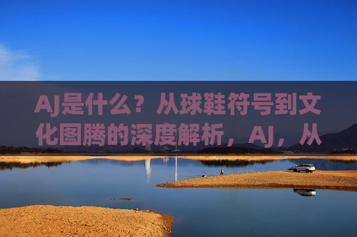 AJ是什么?从球鞋符号到文化图腾的深度解析,AJ,从球鞋符号到文化图腾的深度解析 AJ是什么?从球鞋符号到文化图腾的深度解析,AJ,从球鞋符号到文化图腾的深度解析