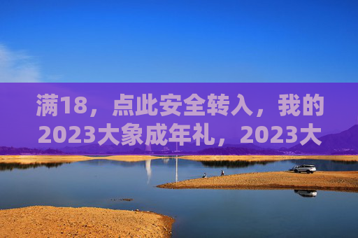 满18,点此安全转入,我的2023大象成年礼,2023大象成年礼,满18安全转入 满18,点此安全转入,我的2023大象成年礼,2023大象成年礼,满18安全转入