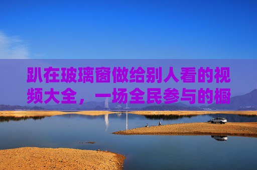 趴在玻璃窗做给别人看的视频大全,一场全民参与的橱窗秀,你看懂了吗?全民橱窗秀,趴玻璃窗的视频,你看懂了吗? 趴在玻璃窗做给别人看的视频大全,一场全民参与的橱窗秀,你看懂了吗?全民橱窗秀,趴玻璃窗的视频,你看懂了吗?