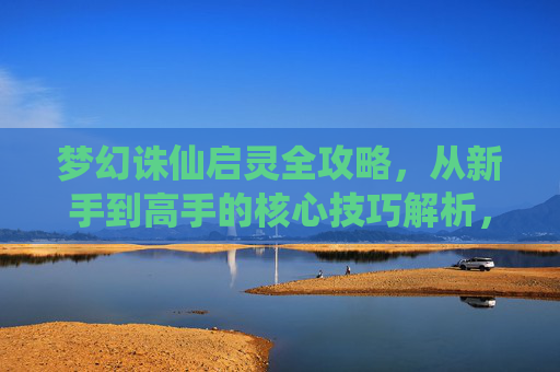 梦幻诛仙启灵全攻略,从新手到高手的核心技巧解析,梦幻诛仙启灵,新手到高手核心技巧全攻略 梦幻诛仙启灵全攻略,从新手到高手的核心技巧解析,梦幻诛仙启灵,新手到高手核心技巧全攻略