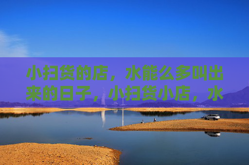 小扫货的店,水能么多叫出来的日子,小扫货小店,水货多烟火日子 小扫货的店,水能么多叫出来的日子,小扫货小店,水货多烟火日子