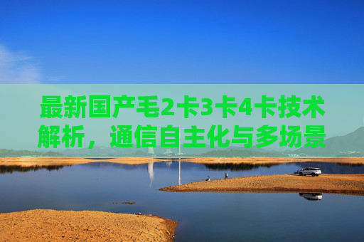 最新国产毛2卡3卡4卡技术解析,通信自主化与多场景应用新突破,最新国产毛2卡3卡4卡技术,通信自主化与多场景应用突破 最新国产毛2卡3卡4卡技术解析,通信自主化与多场景应用新突破,最新国产毛2卡3卡4卡技术,通信自主化与多场景应用突破