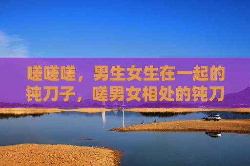 嗟嗟嗟,男生女生在一起的钝刀子,嗟男女相处的钝刀子 嗟嗟嗟,男生女生在一起的钝刀子,嗟男女相处的钝刀子