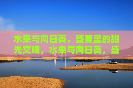 水果与向日葵,盛夏里的甜光交响,水果与向日葵,盛夏甜光交响 水果与向日葵,盛夏里的甜光交响,水果与向日葵,盛夏甜光交响