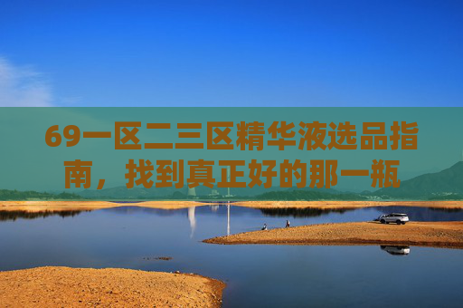 69一区二三区精华液选品指南,找到真正好的那一瓶 69一区二三区精华液选品指南,找到真正好的那一瓶