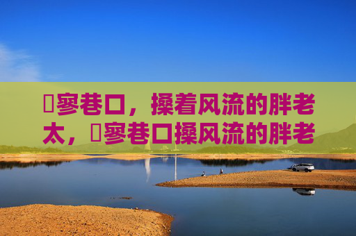 泬寥巷口,搡着风流的胖老太,泬寥巷口搡风流的胖老太 泬寥巷口,搡着风流的胖老太,泬寥巷口搡风流的胖老太