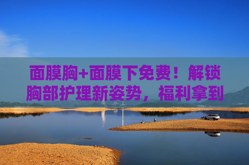 面膜胸+面膜下免费!解锁胸部护理新姿势,福利拿到手软!面膜胸+面膜下免费!解锁胸部护理新姿势,福利拿到手软! 面膜胸+面膜下免费!解锁胸部护理新姿势,福利拿到手软!面膜胸+面膜下免费!解锁胸部护理新姿势,福利拿到手软!