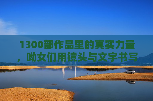1300部作品里的真实力量，呦女们用镜头与文字书写的时代注脚，1300部作品的真实力量，呦女们镜头与文字的时代注脚