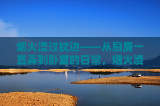 烟火漫过枕边——从厨房一直弄到卧室的日常,烟火漫过枕边,厨房卧室的日常 烟火漫过枕边——从厨房一直弄到卧室的日常,烟火漫过枕边,厨房卧室的日常