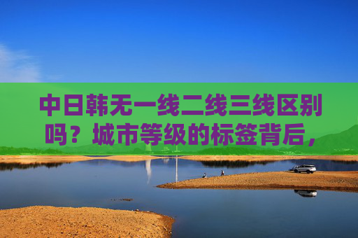 中日韩无一线二线三线区别吗?城市等级的标签背后,藏着怎样的差异?中日韩城市等级,一线二线三线标签背后的差异 中日韩无一线二线三线区别吗?城市等级的标签背后,藏着怎样的差异?中日韩城市等级,一线二线三线标签背后的差异