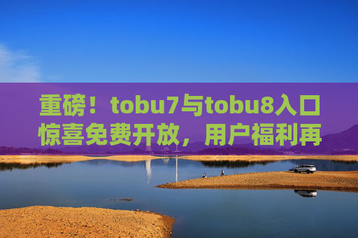 重磅!tobu7与tobu8入口惊喜免费开放,用户福利再升级!tobu7与tobu8入口惊喜免费开放,用户福利再升级! 重磅!tobu7与tobu8入口惊喜免费开放,用户福利再升级!tobu7与tobu8入口惊喜免费开放,用户福利再升级!