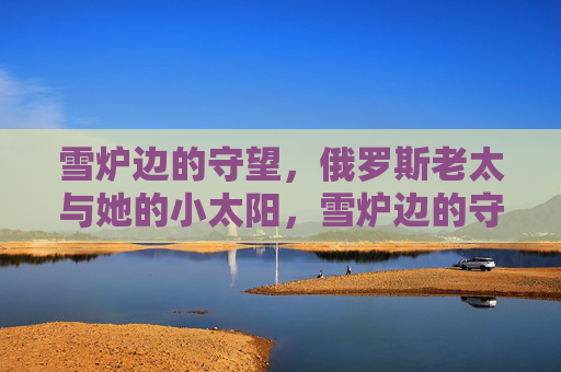 雪炉边的守望,俄罗斯老太与她的小太阳,雪炉边的守望,俄罗斯老太与小太阳 雪炉边的守望,俄罗斯老太与她的小太阳,雪炉边的守望,俄罗斯老太与小太阳