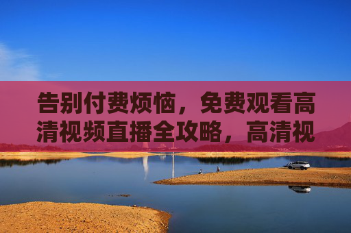 告别付费烦恼,免费观看高清视频直播全攻略,高清视频直播免费观看全攻略 告别付费烦恼,免费观看高清视频直播全攻略,高清视频直播免费观看全攻略