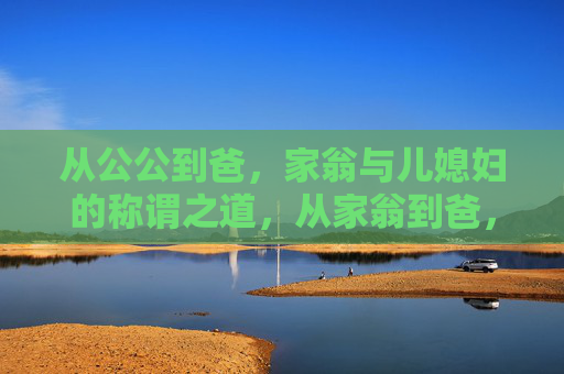 从公公到爸，家翁与儿媳妇的称谓之道，从家翁到爸，儿媳妇称谓之道