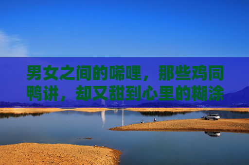 男女之间的唏哩,那些鸡同鸭讲,却又甜到心里的糊涂账,鸡同鸭讲的男女,甜到心里的糊涂账 男女之间的唏哩,那些鸡同鸭讲,却又甜到心里的糊涂账,鸡同鸭讲的男女,甜到心里的糊涂账