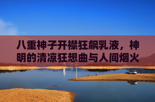 八重神子开襟狂飙乳液,神明的清凉狂想曲与人间烟火气,八重神子开襟狂飙乳液,神明清凉狂想与人间烟火 八重神子开襟狂飙乳液,神明的清凉狂想曲与人间烟火气,八重神子开襟狂飙乳液,神明清凉狂想与人间烟火