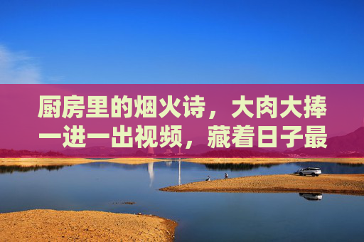 厨房里的烟火诗,大肉大捧一进一出视频,藏着日子最鲜活的模样,烟火诗里藏鲜活日子 厨房里的烟火诗,大肉大捧一进一出视频,藏着日子最鲜活的模样,烟火诗里藏鲜活日子