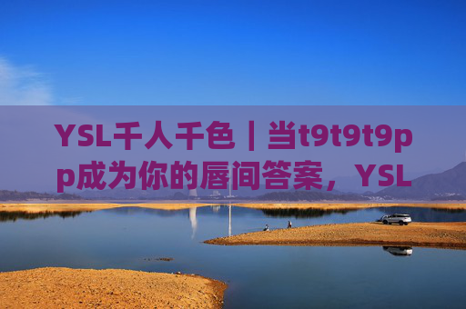 YSL千人千色|当t9t9t9pp成为你的唇间答案,YSL千人千色|t9t9t9pp,唇间答案 YSL千人千色|当t9t9t9pp成为你的唇间答案,YSL千人千色|t9t9t9pp,唇间答案