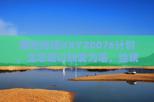 麻花传媒XXYZ0076计划,沈芯语以热爱为笔,绘就传媒新图景,沈芯语以热爱为笔 绘麻花传媒新图景 麻花传媒XXYZ0076计划,沈芯语以热爱为笔,绘就传媒新图景,沈芯语以热爱为笔 绘麻花传媒新图景