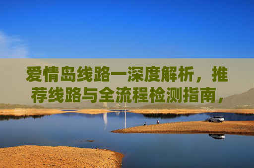 爱情岛线路一深度解析,推荐线路与全流程检测指南,爱情岛线路一深度解析,推荐线路与全流程检测指南 爱情岛线路一深度解析,推荐线路与全流程检测指南,爱情岛线路一深度解析,推荐线路与全流程检测指南