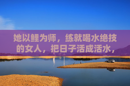 她以鲤为师,练就喝水绝技的女人,把日子活成活水,以鲤为师,饮出日子活水 她以鲤为师,练就喝水绝技的女人,把日子活成活水,以鲤为师,饮出日子活水