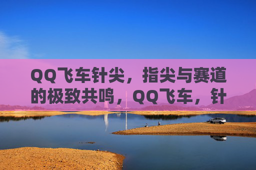 QQ飞车针尖,指尖与赛道的极致共鸣,QQ飞车,针尖指尖与赛道的极致共鸣 QQ飞车针尖,指尖与赛道的极致共鸣,QQ飞车,针尖指尖与赛道的极致共鸣