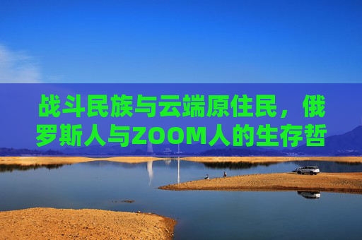 战斗民族与云端原住民,俄罗斯人与ZOOM人的生存哲学对撞,战斗民族与云端原住民,生存哲学对撞 战斗民族与云端原住民,俄罗斯人与ZOOM人的生存哲学对撞,战斗民族与云端原住民,生存哲学对撞