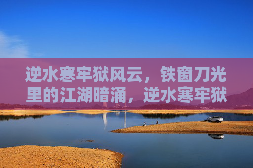 逆水寒牢狱风云，铁窗刀光里的江湖暗涌，逆水寒牢狱风云，铁窗刀光暗涌