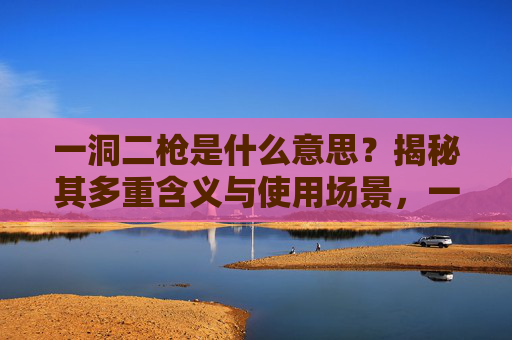 一洞二枪是什么意思?揭秘其多重含义与使用场景,一洞二枪的多重含义与使用场景揭秘 一洞二枪是什么意思?揭秘其多重含义与使用场景,一洞二枪的多重含义与使用场景揭秘