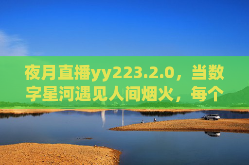夜月直播yy223.2.0,当数字星河遇见人间烟火,每个夜晚都有温柔回响,数字星河照人间烟火,夜月直播夜夜温柔回响 夜月直播yy223.2.0,当数字星河遇见人间烟火,每个夜晚都有温柔回响,数字星河照人间烟火,夜月直播夜夜温柔回响