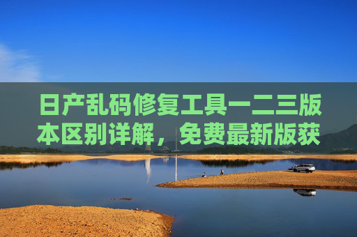 日产乱码修复工具一二三版本区别详解，免费最新版获取指南，日产乱码修复工具一二三版本区别详解及免费最新版获取指南