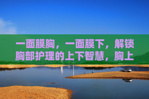 一面膜胸,一面膜下,解锁胸部护理的上下智慧,胸上胸下,解锁胸部护理的上下智慧 一面膜胸,一面膜下,解锁胸部护理的上下智慧,胸上胸下,解锁胸部护理的上下智慧