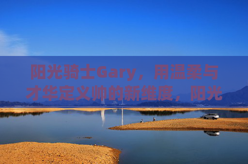 阳光骑士Gary,用温柔与才华定义帅的新维度,阳光骑士Gary,温柔才华定义帅新维度 阳光骑士Gary,用温柔与才华定义帅的新维度,阳光骑士Gary,温柔才华定义帅新维度