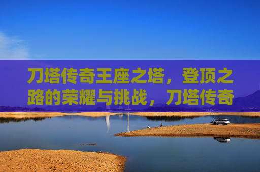 刀塔传奇王座之塔,登顶之路的荣耀与挑战,刀塔传奇王座之塔,登顶之路的荣耀与挑战 刀塔传奇王座之塔,登顶之路的荣耀与挑战,刀塔传奇王座之塔,登顶之路的荣耀与挑战