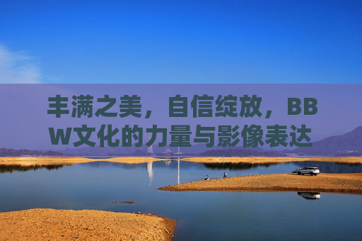 丰满之美，自信绽放，BBW文化的力量与影像表达