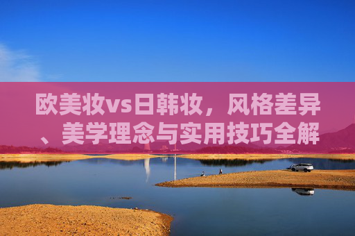 欧美妆vs日韩妆,风格差异、美学理念与实用技巧全解析,欧美妆vs日韩妆,风格差异、美学理念与实用技巧全解析 欧美妆vs日韩妆,风格差异、美学理念与实用技巧全解析,欧美妆vs日韩妆,风格差异、美学理念与实用技巧全解析