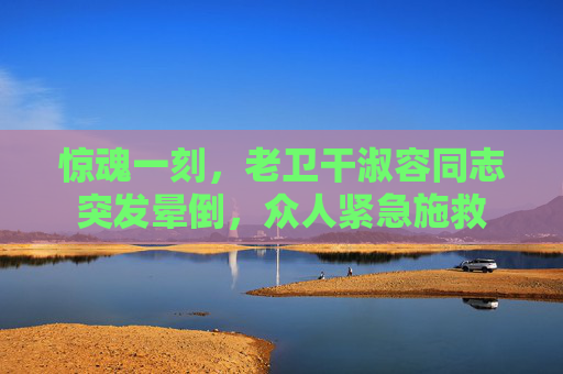 惊魂一刻,老卫干淑容同志突发晕倒,众人紧急施救 惊魂一刻,老卫干淑容同志突发晕倒,众人紧急施救
