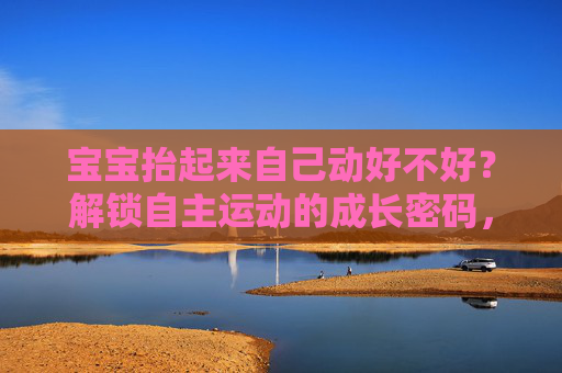 宝宝抬起来自己动好不好？解锁自主运动的成长密码，宝宝自主运动的成长密码