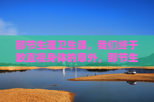 那节生理卫生课,我们终于敢直视身体的意外,那节生理卫生课,我们终于敢直视身体的意外 那节生理卫生课,我们终于敢直视身体的意外,那节生理卫生课,我们终于敢直视身体的意外