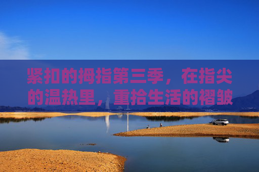 紧扣的拇指第三季,在指尖的温热里,重拾生活的褶皱,紧扣的拇指第三季,指尖温热里,重拾生活褶皱 紧扣的拇指第三季,在指尖的温热里,重拾生活的褶皱,紧扣的拇指第三季,指尖温热里,重拾生活褶皱