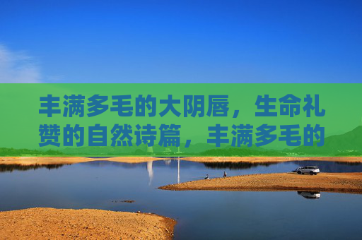 丰满多毛的大阴唇,生命礼赞的自然诗篇,丰满多毛的大阴唇,生命礼赞的自然诗篇 丰满多毛的大阴唇,生命礼赞的自然诗篇,丰满多毛的大阴唇,生命礼赞的自然诗篇