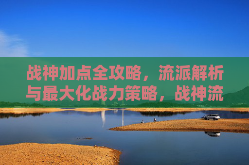 战神加点全攻略,流派解析与最大化战力策略,战神流派加点与战力最大化全攻略 战神加点全攻略,流派解析与最大化战力策略,战神流派加点与战力最大化全攻略