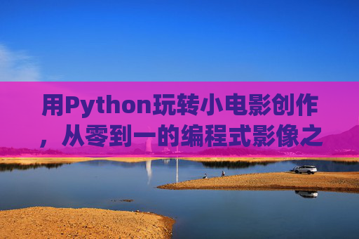 用Python玩转小电影创作，从零到一的编程式影像之旅，从零到一的Python电影创作编程之旅