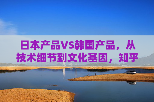 日本产品VS韩国产品，从技术细节到文化基因，知乎er眼中的差异密码，日本产品VS韩国产品，技术与文化的差异密码