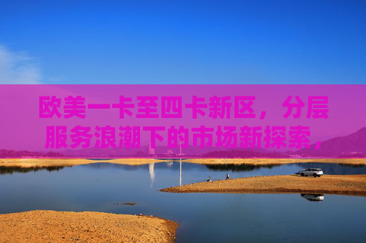欧美一卡至四卡新区,分层服务浪潮下的市场新探索,欧美一卡至四卡新区,分层服务浪潮下的市场新探索 欧美一卡至四卡新区,分层服务浪潮下的市场新探索,欧美一卡至四卡新区,分层服务浪潮下的市场新探索
