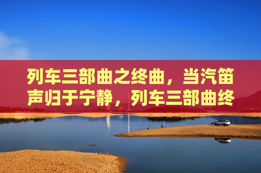列车三部曲之终曲,当汽笛声归于宁静,列车三部曲终曲,汽笛声归寂 列车三部曲之终曲,当汽笛声归于宁静,列车三部曲终曲,汽笛声归寂