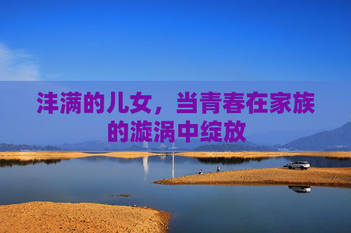 沣满的儿女,当青春在家族的漩涡中绽放 沣满的儿女,当青春在家族的漩涡中绽放